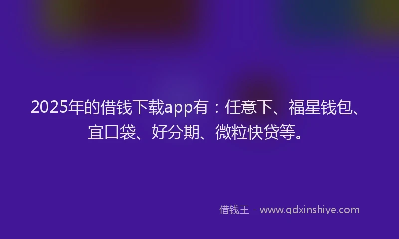2025年的借钱下载app有：任意下、福星钱包、宜口袋、好分期、微粒快贷等。