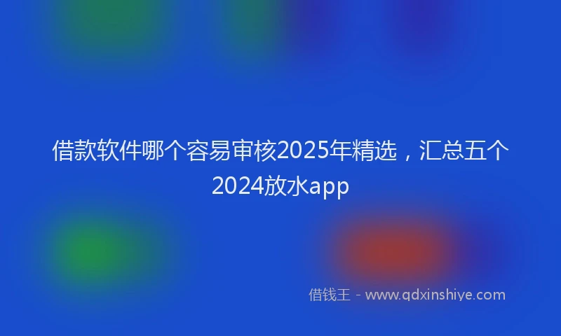 借款软件哪个容易审核2025年精选,汇总五个2024放水app