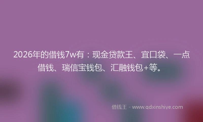 2026年的借钱7w有：现金贷款王、宜口袋、一点借钱、瑞信宝钱包、汇融钱包+等。