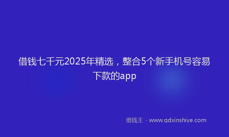 借钱七千元2025年精选，整合5个新手机号容易下款的app