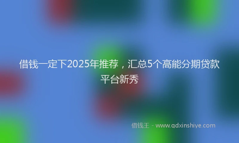 借钱一定下2025年推荐，汇总5个高能分期贷款平台新秀