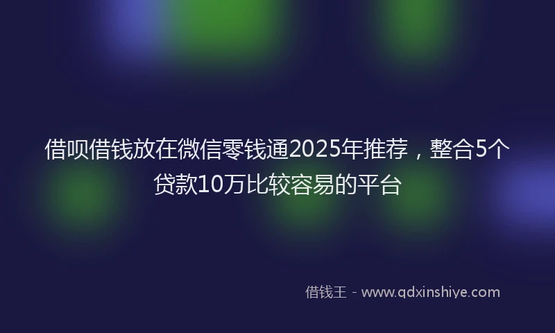 借呗借钱放在微信零钱通2025年推荐，整合5个贷款10万比较容易的平台