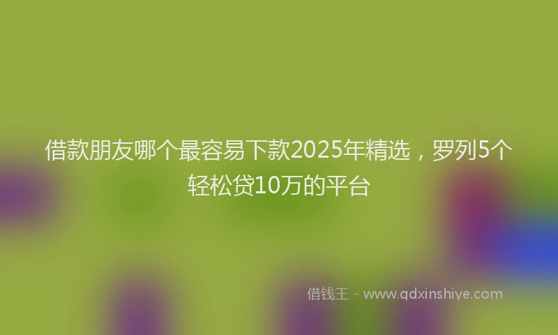 借款朋友哪个最容易下款2025年精选，罗列5个轻松贷10万的平台