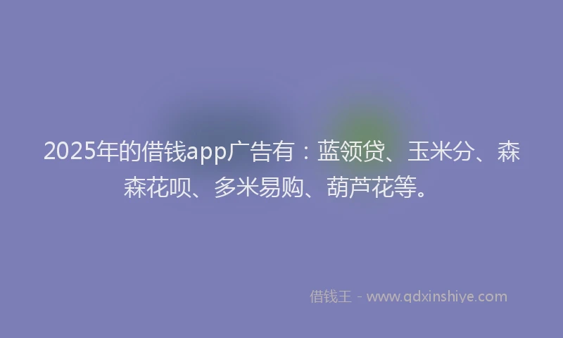 2025年的借钱app广告有：蓝领贷、玉米分、森森花呗、多米易购、葫芦花等。