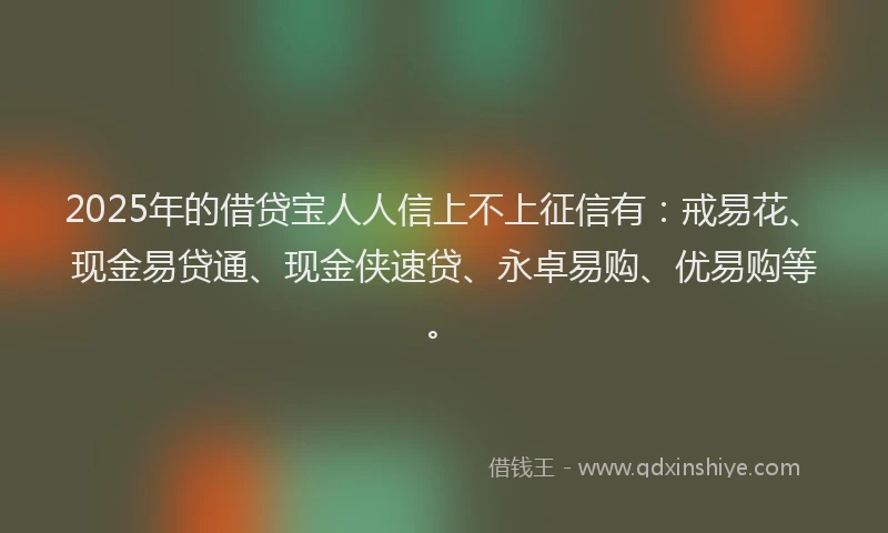 2025年的借贷宝人人信上不上征信有：戒易花、现金易贷通、现金侠速贷、永卓易购、优易购等。