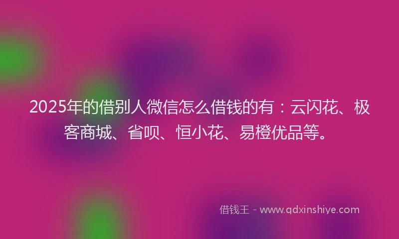 2025年的借别人微信怎么借钱的有：云闪花、极客商城、省呗、恒小花、易橙优品等。