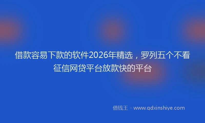 借款容易下款的软件2026年精选，罗列五个不看征信网贷平台放款快的平台