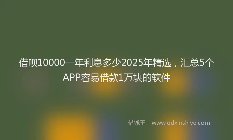 借呗10000一年利息多少2025年精选,汇总5个APP容易借款1万块的软件