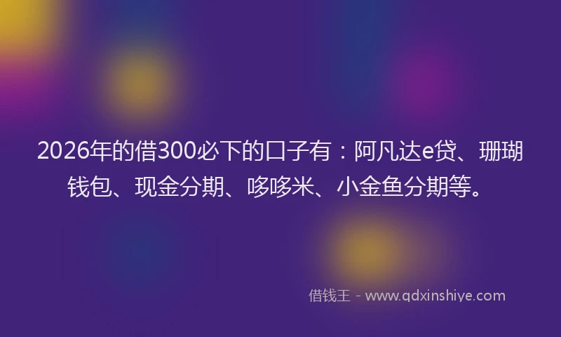 2026年的借300必下的口子有：阿凡达e贷、珊瑚钱包、现金分期、哆哆米、小金鱼分期等。