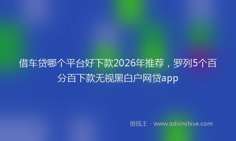 借车贷哪个平台好下款2026年推荐，罗列5个百分百下款无视黑白户网贷app