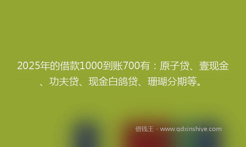 2025年的借款1000到账700有：原子贷、壹现金、功夫贷、现金白鸽贷、珊瑚分期等。