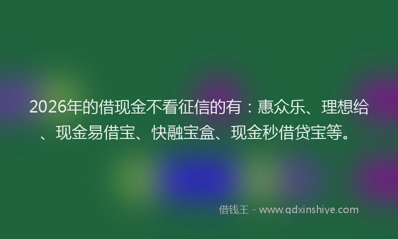 2026年的借现金不看征信的有：惠众乐、理想给、现金易借宝、快融宝盒、现金秒借贷宝等。
