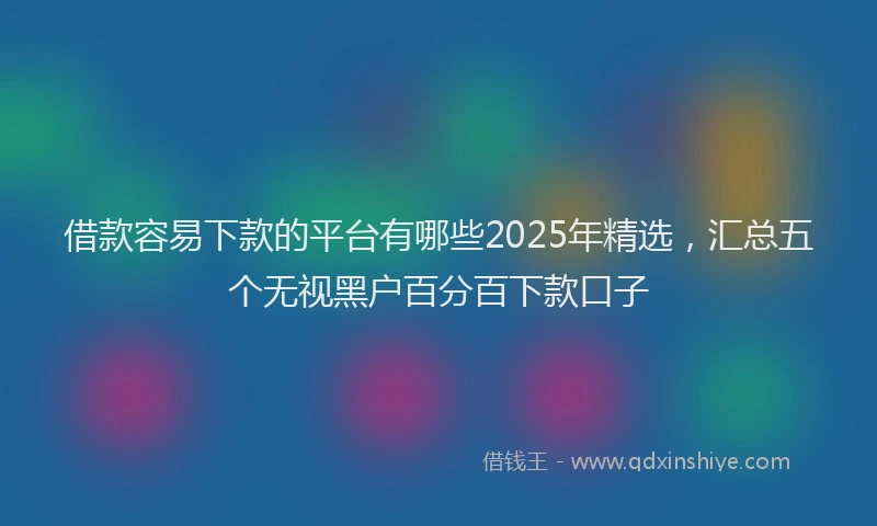 借款容易下款的平台有哪些2025年精选,汇总五个无视黑户百分百下款口子