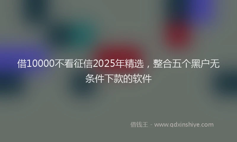 借10000不看征信2025年精选，整合五个黑户无条件下款的软件
