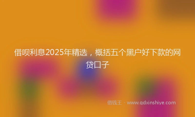 借呗利息2025年精选，概括五个黑户好下款的网贷口子