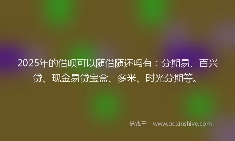 2025年的借呗可以随借随还吗有：分期易、百兴贷、现金易贷宝盒、多米、时光分期等。