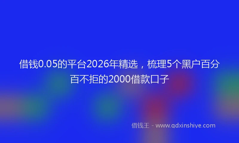 借钱0.05的平台2026年精选,梳理5个黑户百分百不拒的2000借款口子