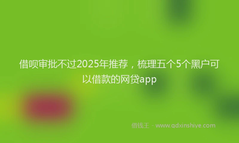借呗审批不过2025年推荐,梳理五个5个黑户可以借款的网贷app