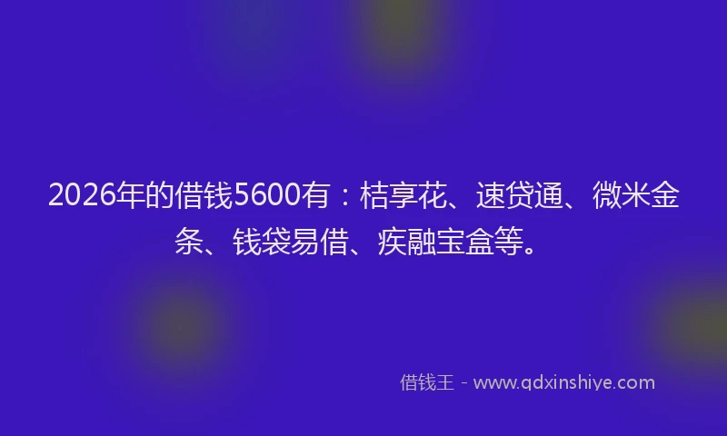 2026年的借钱5600有:桔享花、速贷通、微米金条、钱袋易借、疾融宝盒等。