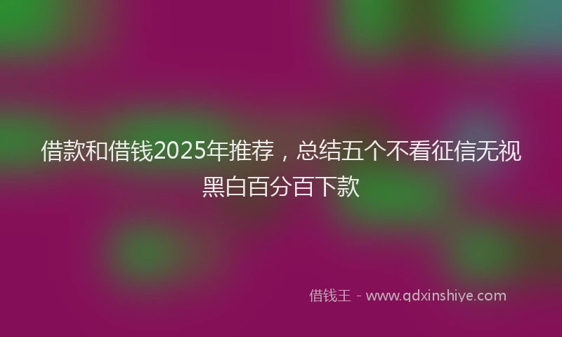 借款和借钱2025年推荐，总结五个不看征信无视黑白百分百下款