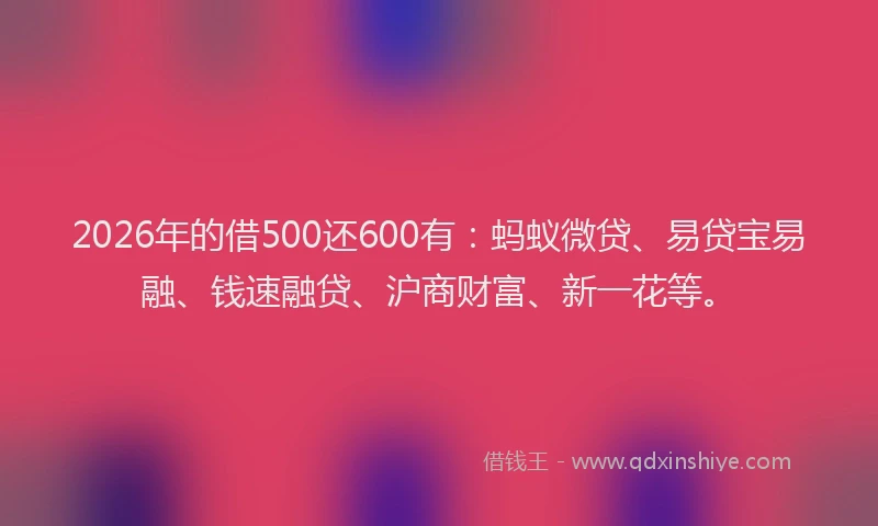 2026年的借500还600有：蚂蚁微贷、易贷宝易融、钱速融贷、沪商财富、新一花等。