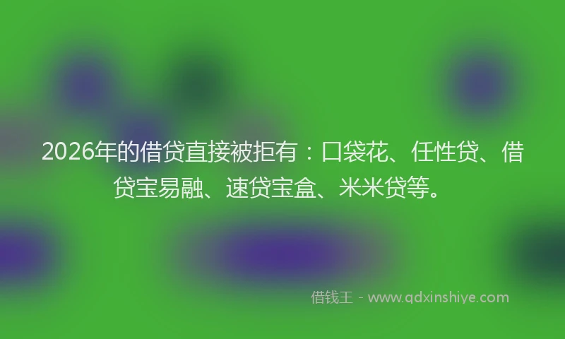 2026年的借贷直接被拒有：口袋花、任性贷、借贷宝易融、速贷宝盒、米米贷等。