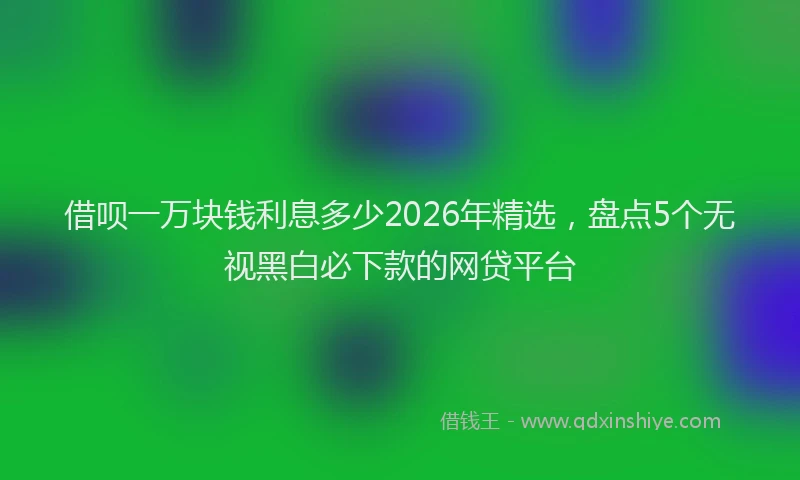 借呗一万块钱利息多少2026年精选，盘点5个无视黑白必下款的网贷平台