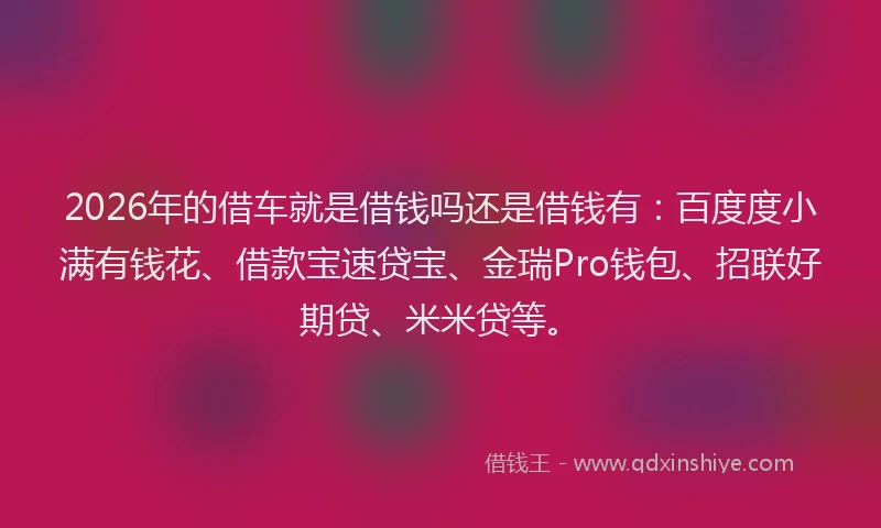 2026年的借车就是借钱吗还是借钱有：百度度小满有钱花、借款宝速贷宝、金瑞Pro钱包、招联好期贷、米米贷等。