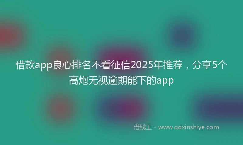借款app良心排名不看征信2025年推荐，分享5个高炮无视逾期能下的app