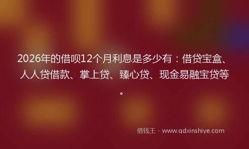 2026年的借呗12个月利息是多少有:借贷宝盒、人人贷借款、掌上贷、臻心贷、现金易融宝贷等。