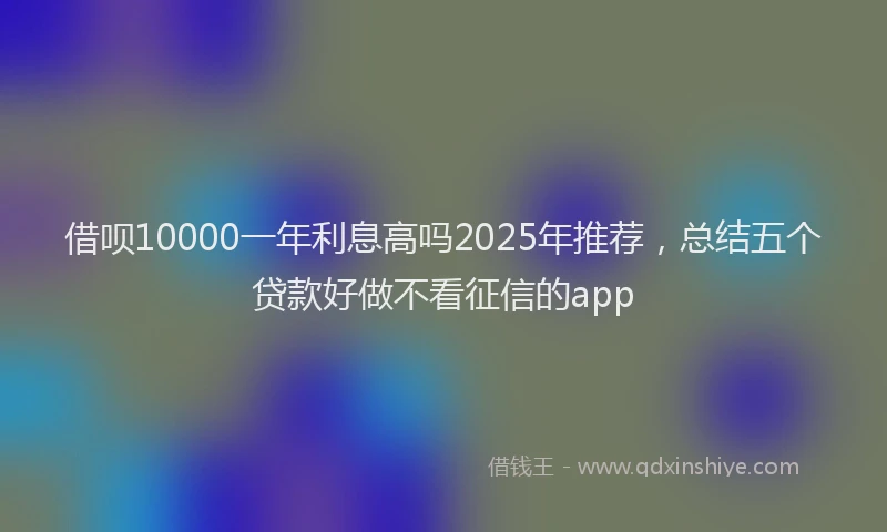 借呗10000一年利息高吗2025年推荐,总结五个贷款好做不看征信的app