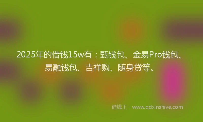 2025年的借钱15w有：甄钱包、金易Pro钱包、易融钱包、吉祥购、随身贷等。