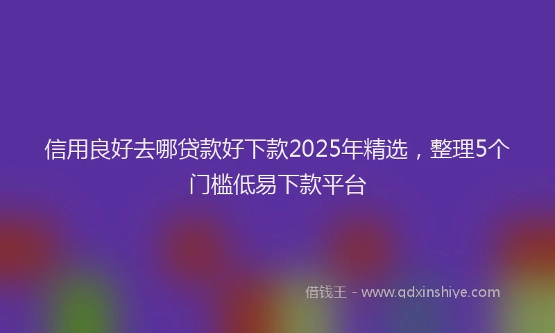 信用良好去哪贷款好下款2025年精选，整理5个门槛低易下款平台