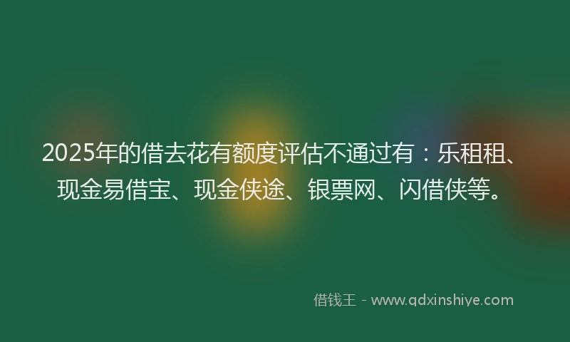 2025年的借去花有额度评估不通过有:乐租租、现金易借宝、现金侠途、银票网、闪借侠等。