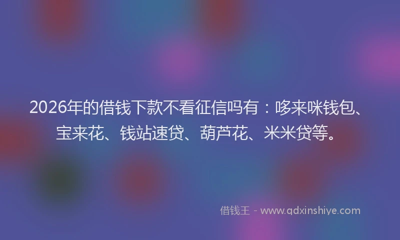 2026年的借钱下款不看征信吗有：哆来咪钱包、宝来花、钱站速贷、葫芦花、米米贷等。