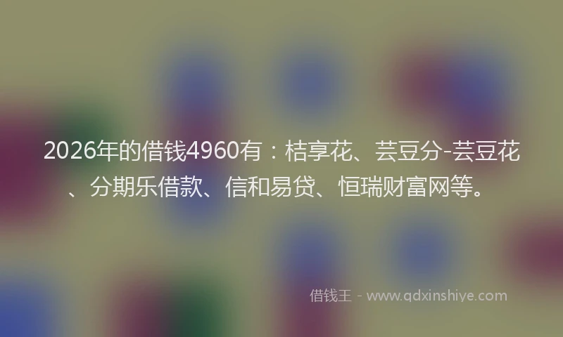2026年的借钱4960有：桔享花、芸豆分-芸豆花、分期乐借款、信和易贷、恒瑞财富网等。