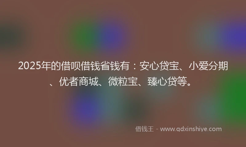 2025年的借呗借钱省钱有:安心贷宝、小爱分期、优者商城、微粒宝、臻心贷等。