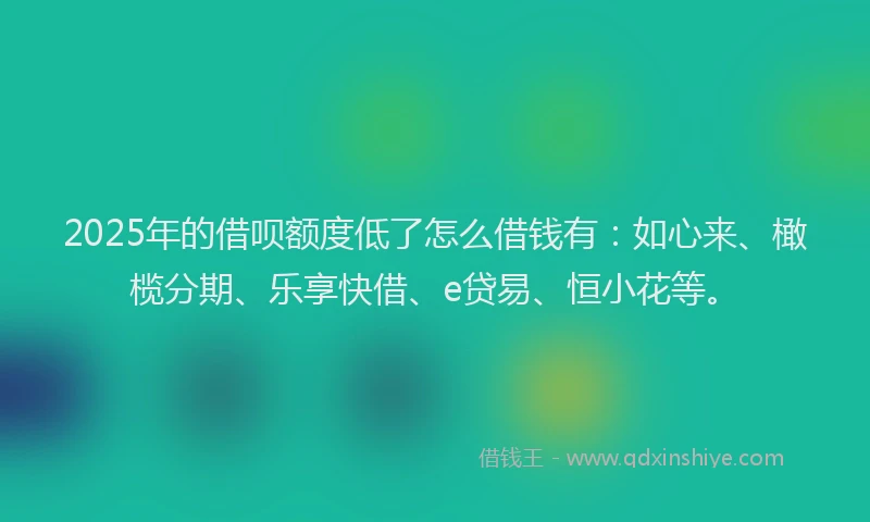 2025年的借呗额度低了怎么借钱有:如心来、橄榄分期、乐享快借、e贷易、恒小花等。