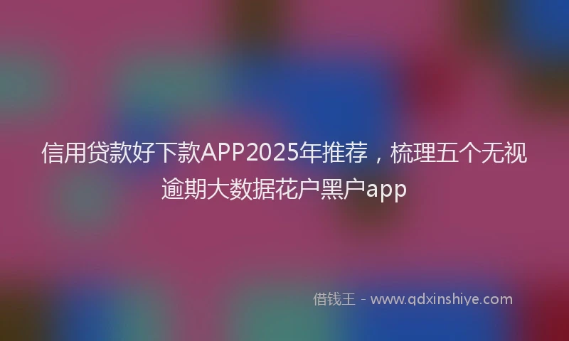 信用贷款好下款APP2025年推荐，梳理五个无视逾期大数据花户黑户app