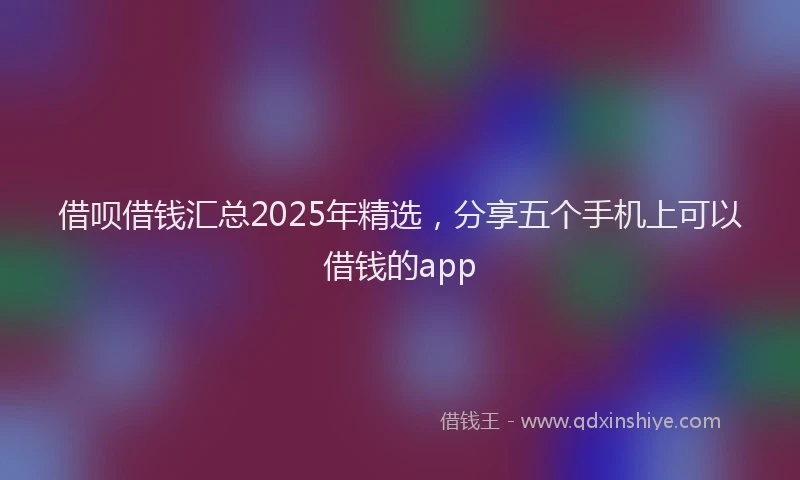 借呗借钱汇总2025年精选，分享五个手机上可以借钱的app