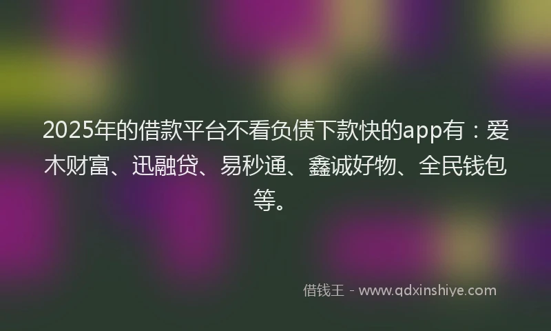 2025年的借款平台不看负债下款快的app有：爱木财富、迅融贷、易秒通、鑫诚好物、全民钱包等。