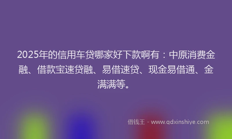 2025年的信用车贷哪家好下款啊有：中原消费金融、借款宝速贷融、易借速贷、现金易借通、金满满等。