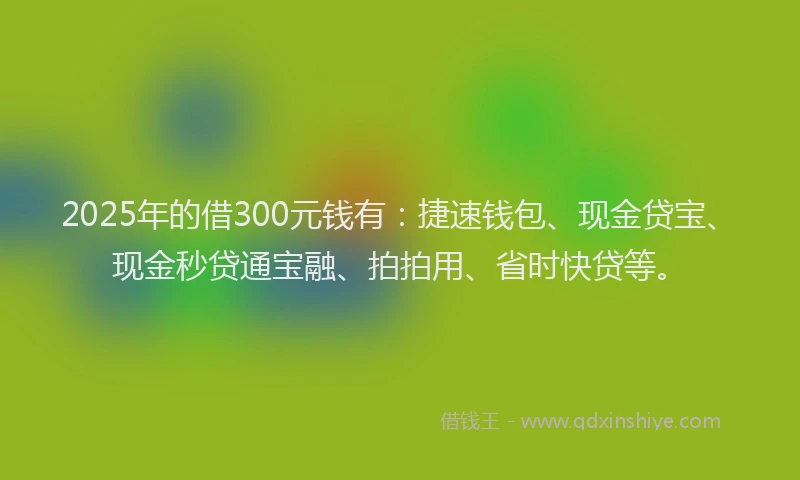 2025年的借300元钱有:捷速钱包、现金贷宝、现金秒贷通宝融、拍拍用、省时快贷等。