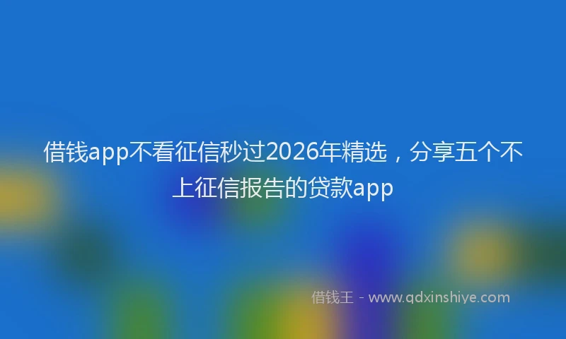 借钱app不看征信秒过2026年精选，分享五个不上征信报告的贷款app