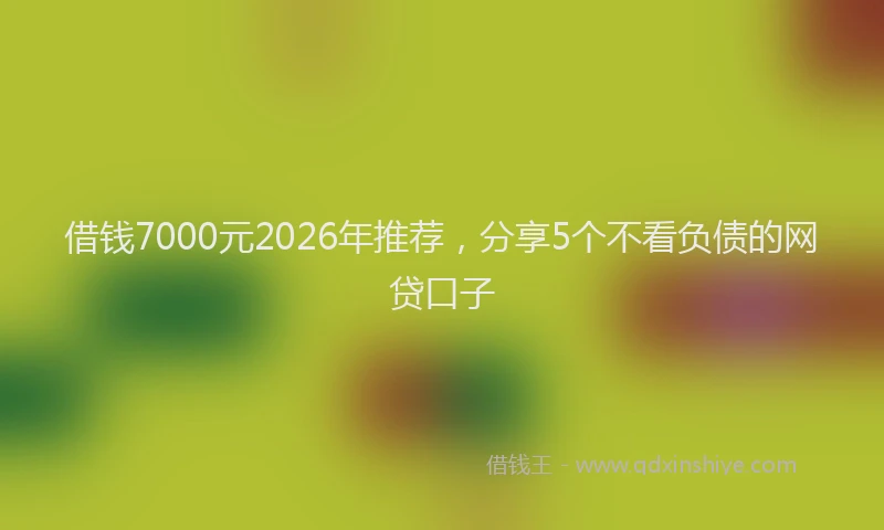 借钱7000元2026年推荐，分享5个不看负债的网贷口子