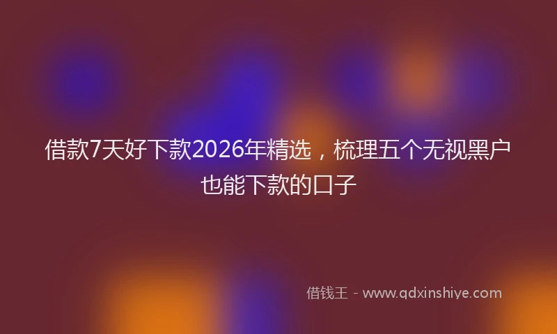 借款7天好下款2026年精选，梳理五个无视黑户也能下款的口子