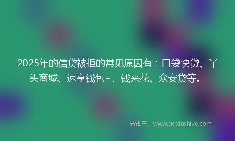 2025年的信贷被拒的常见原因有：口袋快贷、丫头商城、速享钱包+、钱来花、众安贷等。