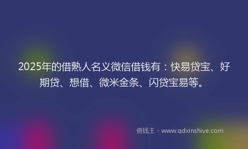 2025年的借熟人名义微信借钱有：快易贷宝、好期贷、想借、微米金条、闪贷宝易等。