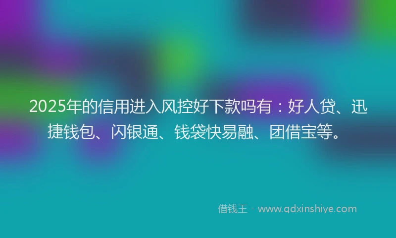 2025年的信用进入风控好下款吗有：好人贷、迅捷钱包、闪银通、钱袋快易融、团借宝等。