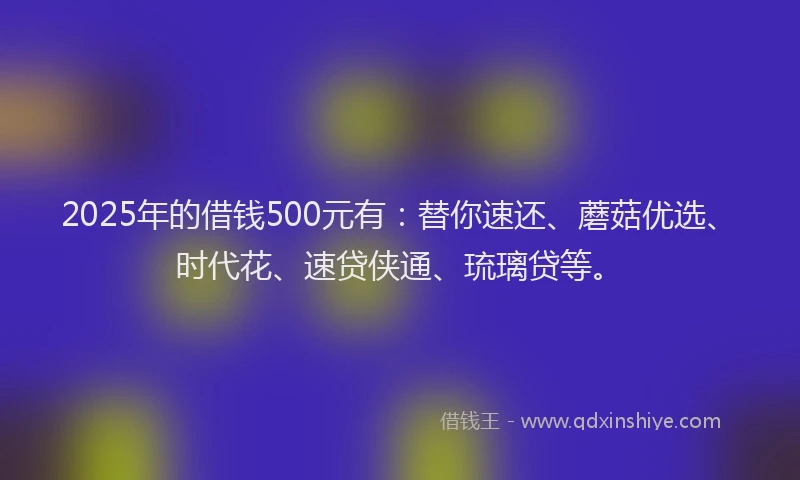 2025年的借钱500元有:替你速还、蘑菇优选、时代花、速贷侠通、琉璃贷等。